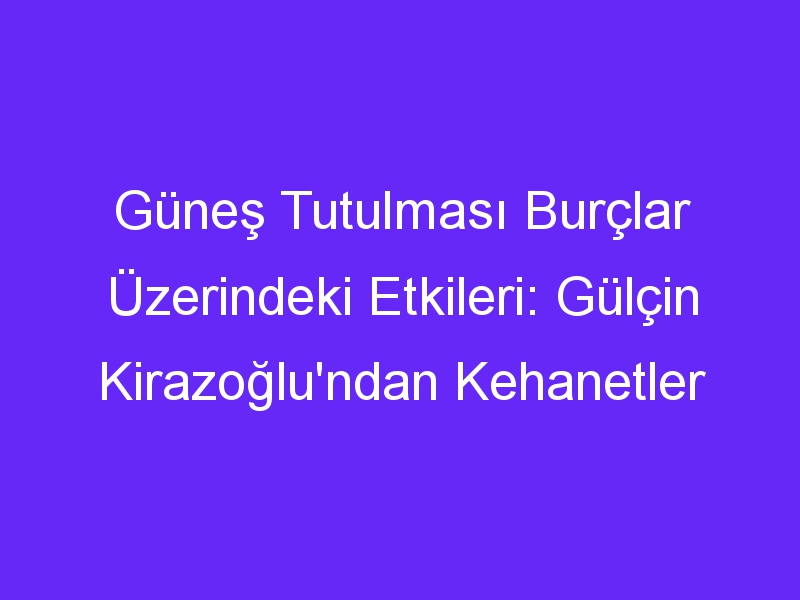 Güneş Tutulması Burçlar Üzerindeki Etkileri: Gülçin Kirazoğlu'ndan Kehanetler