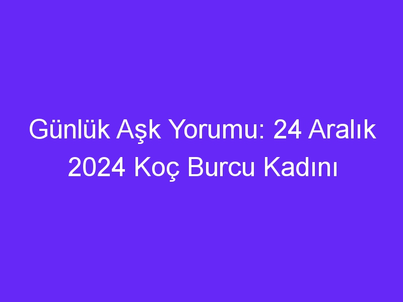 Günlük Aşk Yorumu: 24 Aralık 2024 Koç Burcu Kadını