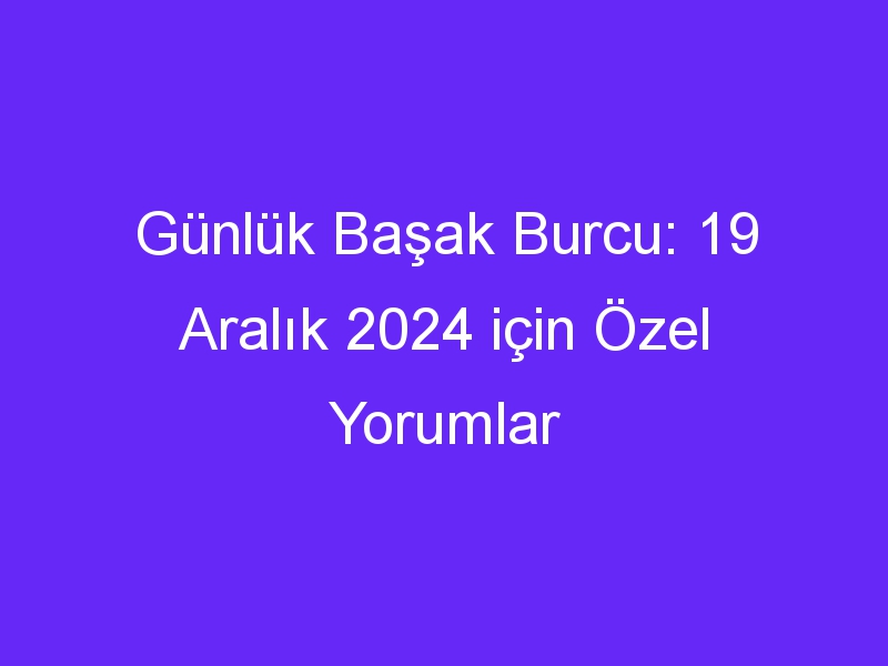 Günlük Başak Burcu: 19 Aralık 2024 için Özel Yorumlar