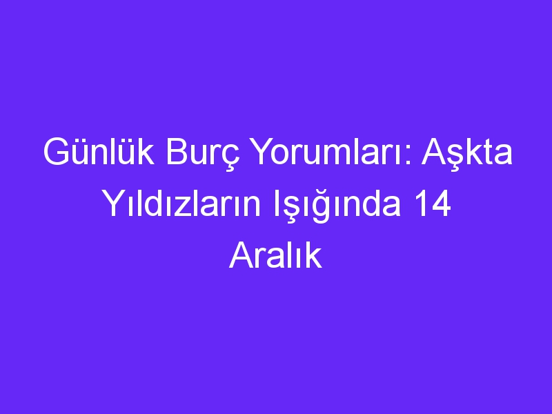 Günlük Burç Yorumları: Aşkta Yıldızların Işığında 14 Aralık