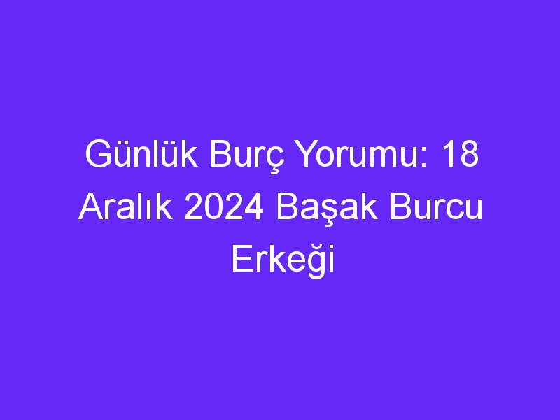 Günlük Burç Yorumu: 18 Aralık 2024 Başak Burcu Erkeği