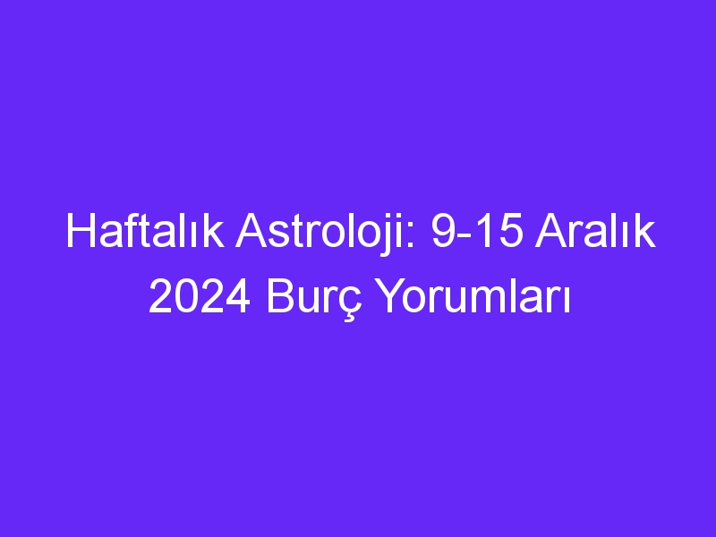 Haftalık Astroloji: 9 15 Aralık 2024 Burç Yorumları