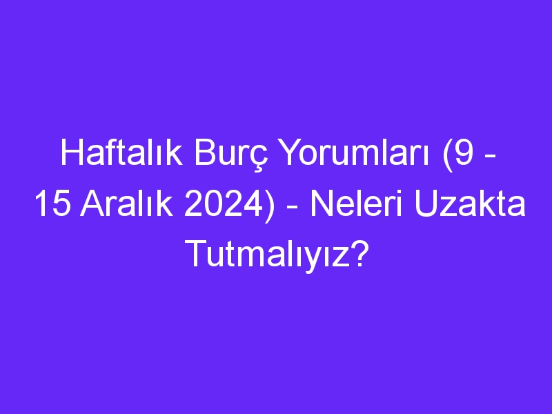 Haftalık Burç Yorumları (9 15 Aralık 2024) Neleri Uzakta Tutmalıyız?