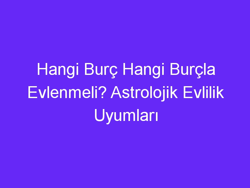 Hangi Burç Hangi Burçla Evlenmeli? Astrolojik Evlilik Uyumları