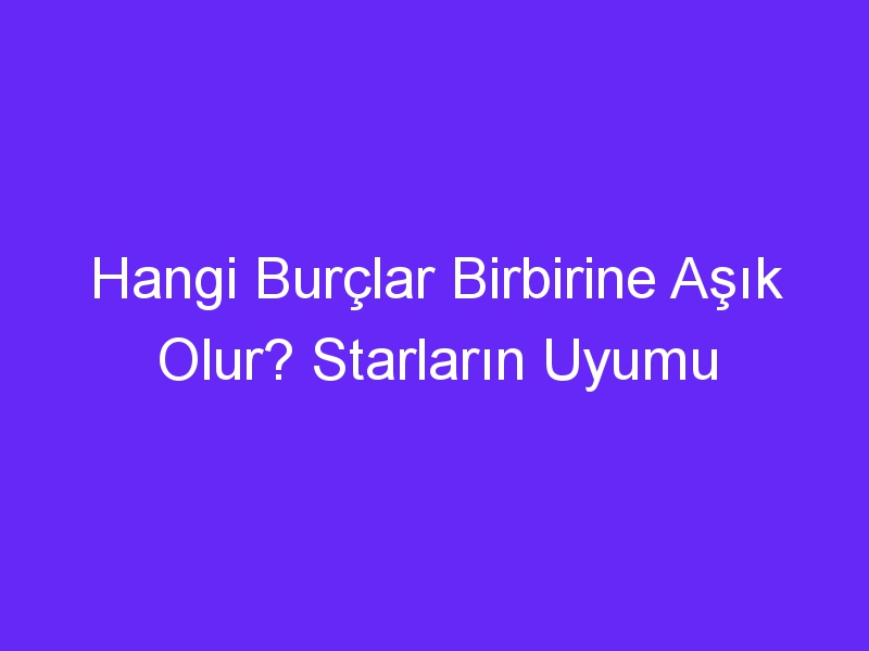 Hangi Burçlar Birbirine Aşık Olur? Starların Uyumu