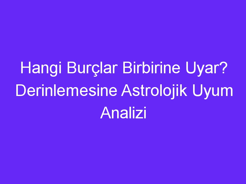 Hangi Burçlar Birbirine Uyar? Derinlemesine Astrolojik Uyum Analizi