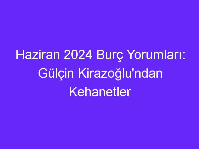 Haziran 2024 Burç Yorumları: Gülçin Kirazoğlu'ndan Kehanetler