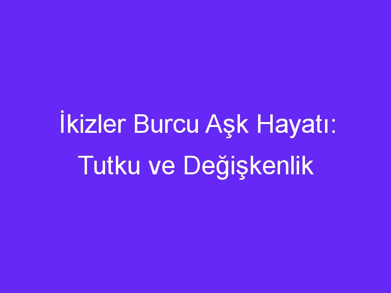 İkizler Burcu Aşk Hayatı: Tutku ve Değişkenlik