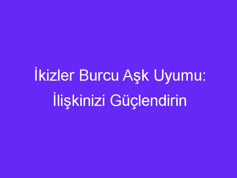 İkizler Burcu Aşk Uyumu: İlişkinizi Güçlendirin