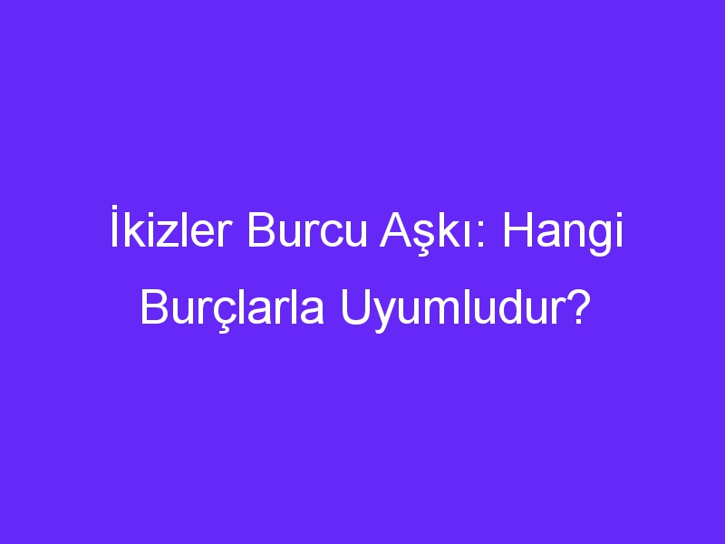 İkizler Burcu Aşkı: Hangi Burçlarla Uyumludur?