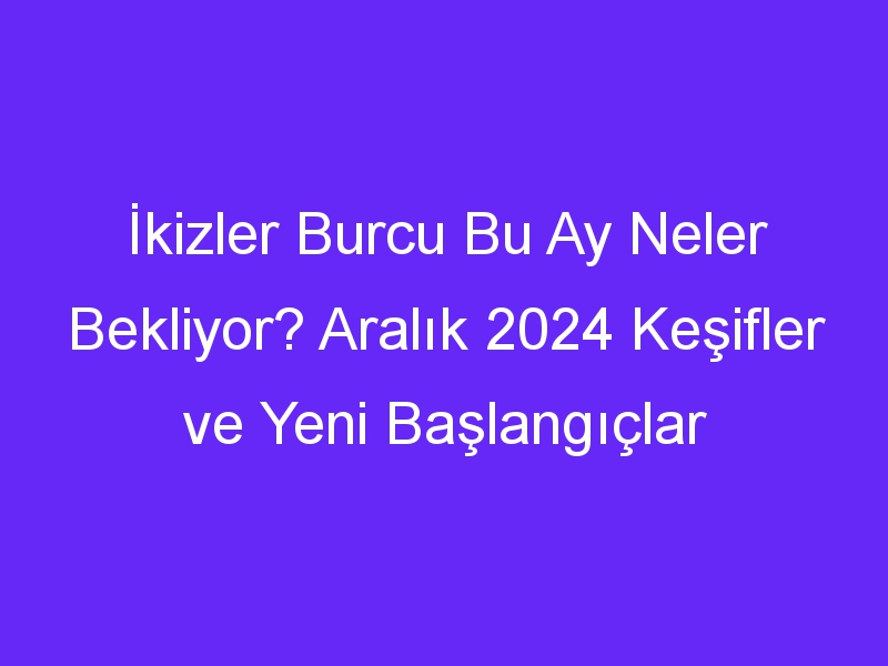 İkizler Burcu Bu Ay Neler Bekliyor? Aralık 2024 Keşifler ve Yeni Başlangıçlar