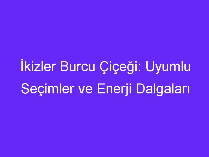 İkizler Burcu Çiçeği: Uyumlu Seçimler ve Enerji Dalgaları