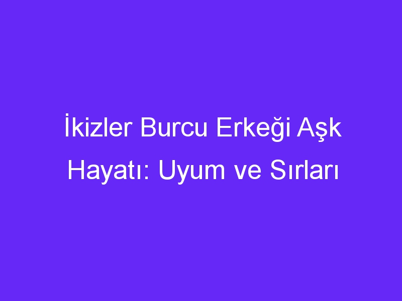 İkizler Burcu Erkeği Aşk Hayatı: Uyum ve Sırları