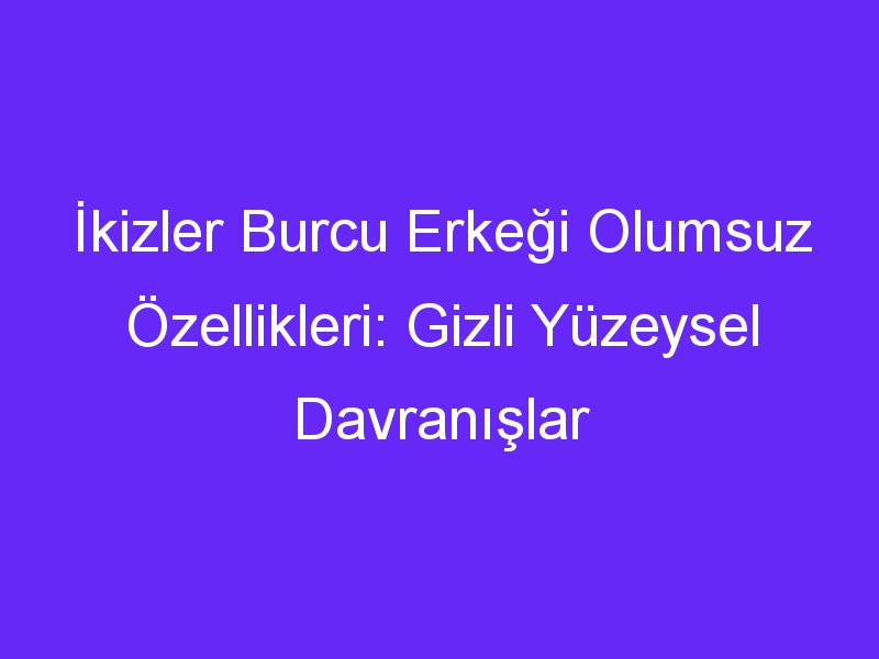 İkizler Burcu Erkeği Olumsuz Özellikleri: Gizli Yüzeysel Davranışlar