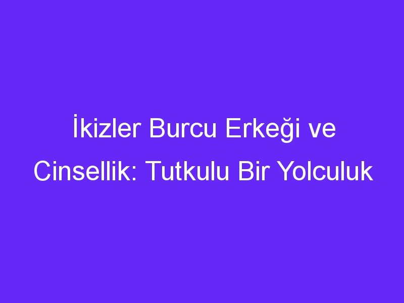 İkizler Burcu Erkeği ve Cinsellik: Tutkulu Bir Yolculuk