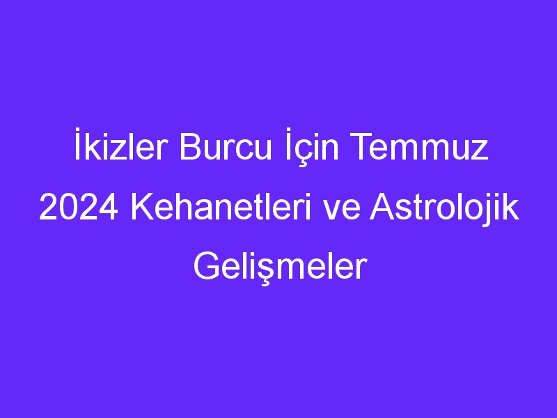 İkizler Burcu İçin Temmuz 2024 Kehanetleri ve Astrolojik Gelişmeler