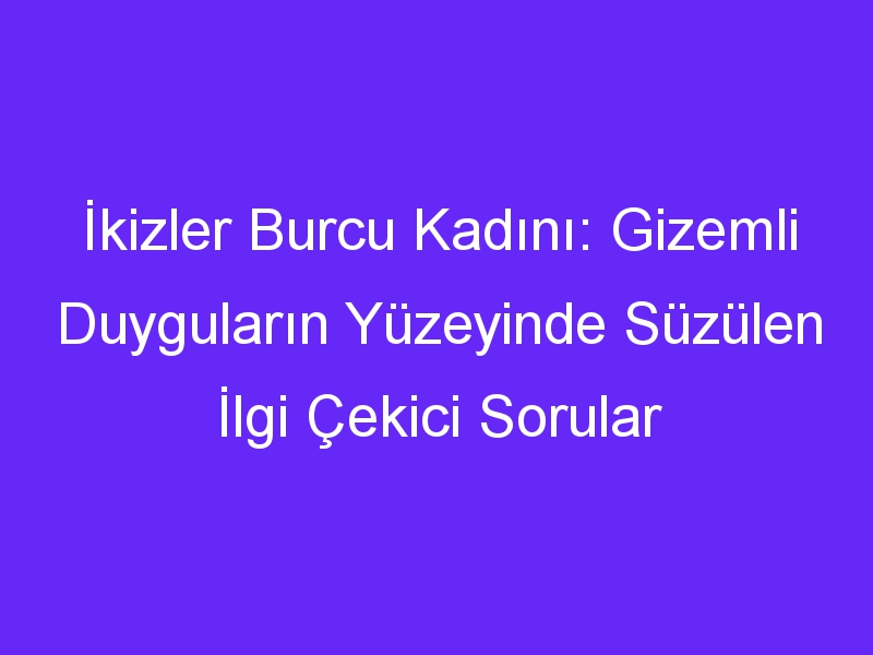 İkizler Burcu Kadını: Gizemli Duyguların Yüzeyinde Süzülen İlgi Çekici Sorular