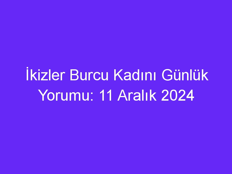 ikizler burcu kadini gunluk yorumu 11 aralik 2024 437