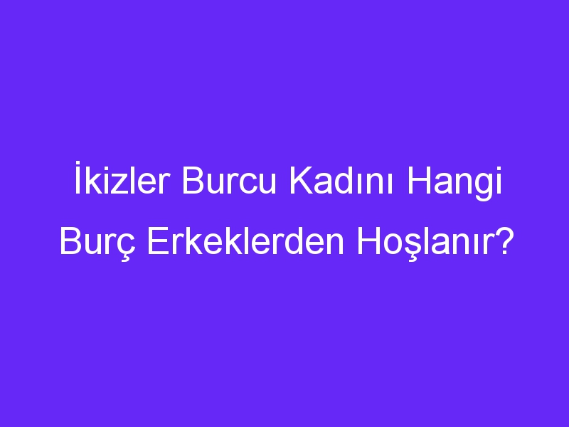 İkizler Burcu Kadını Hangi Burç Erkeklerden Hoşlanır?