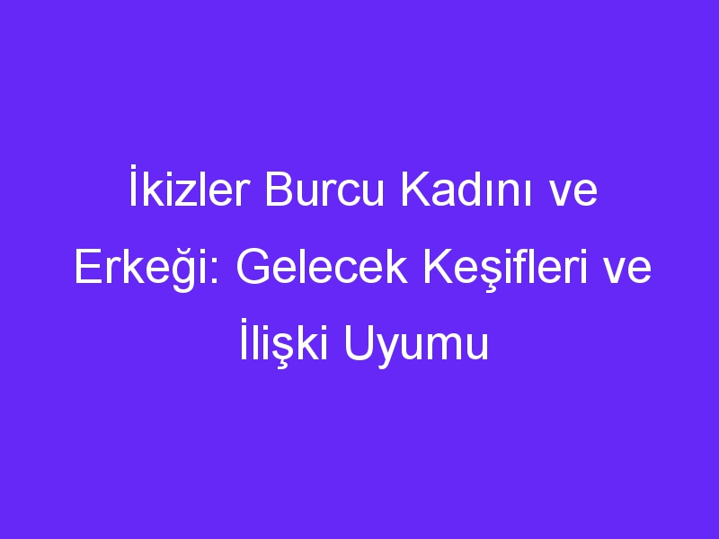 İkizler Burcu Kadını ve Erkeği: Gelecek Keşifleri ve İlişki Uyumu