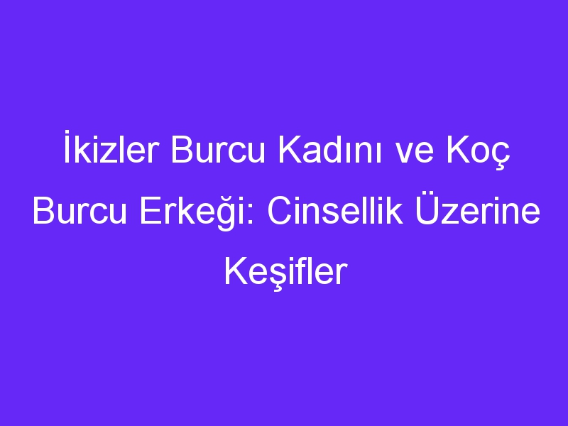 İkizler Burcu Kadını ve Koç Burcu Erkeği: Cinsellik Üzerine Keşifler