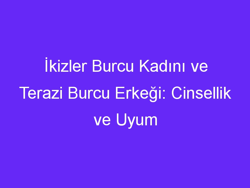 İkizler Burcu Kadını ve Terazi Burcu Erkeği: Cinsellik ve Uyum