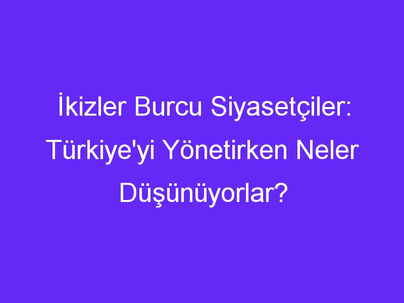 İkizler Burcu Siyasetçiler: Türkiye'yi Yönetirken Neler Düşünüyorlar?