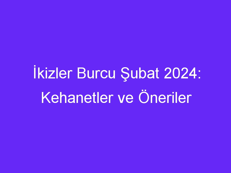 İkizler Burcu Şubat 2024: Kehanetler ve Öneriler