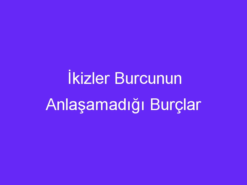 İkizler Burcunun Anlaşamadığı Burçlar