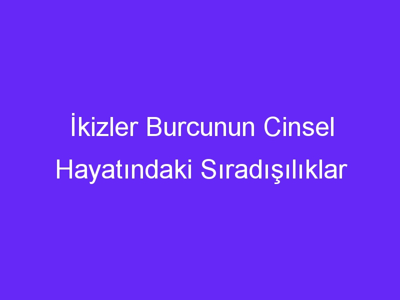 İkizler Burcunun Cinsel Hayatındaki Sıradışılıklar