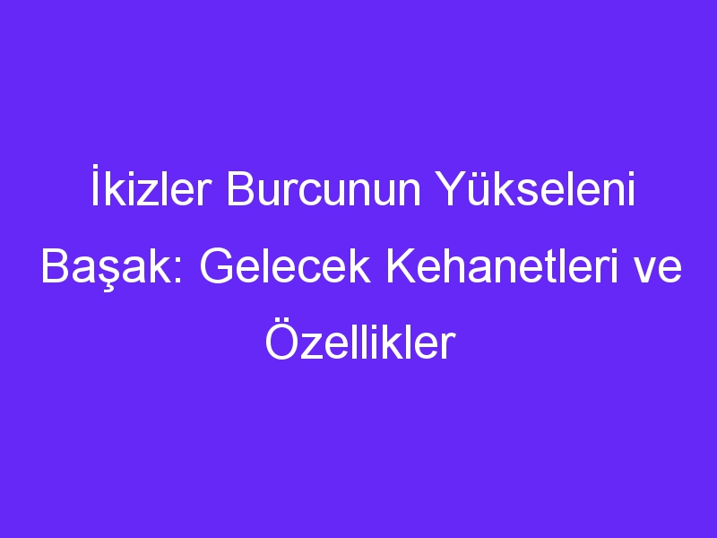 İkizler Burcunun Yükseleni Başak: Gelecek Kehanetleri ve Özellikler