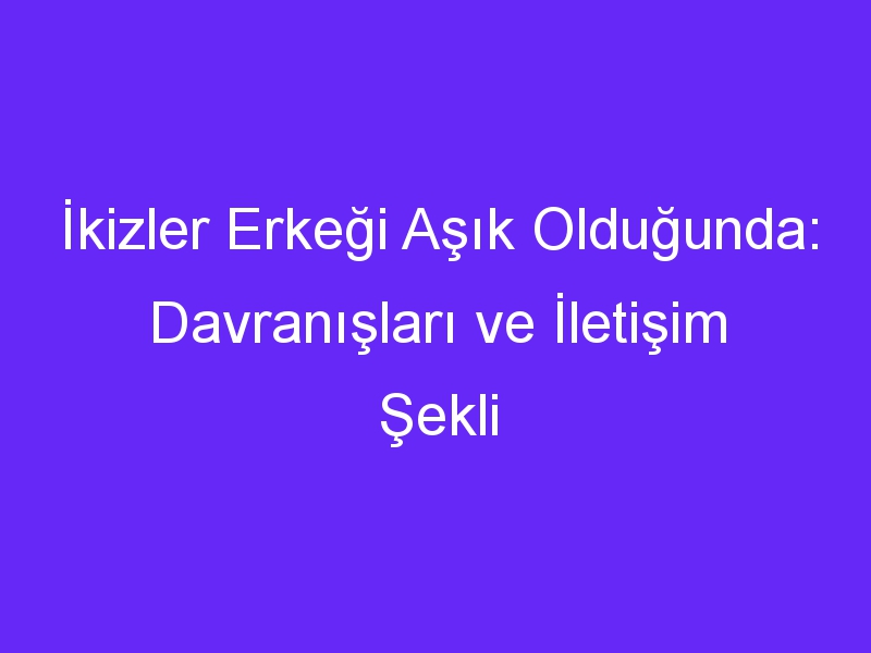 İkizler Erkeği Aşık Olduğunda: Davranışları ve İletişim Şekli