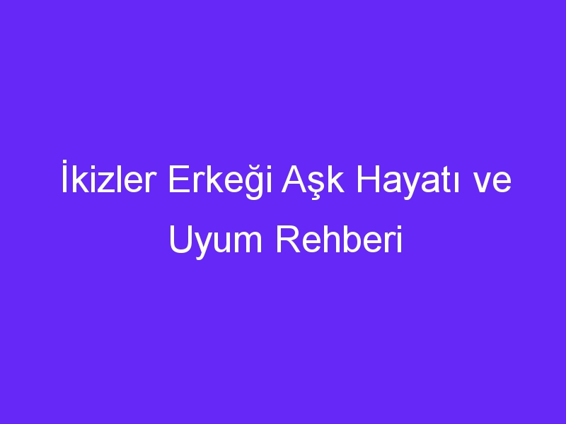 İkizler Erkeği Aşk Hayatı ve Uyum Rehberi