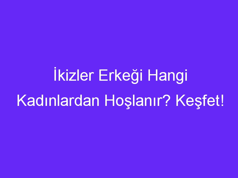 İkizler Erkeği Hangi Kadınlardan Hoşlanır? Keşfet!