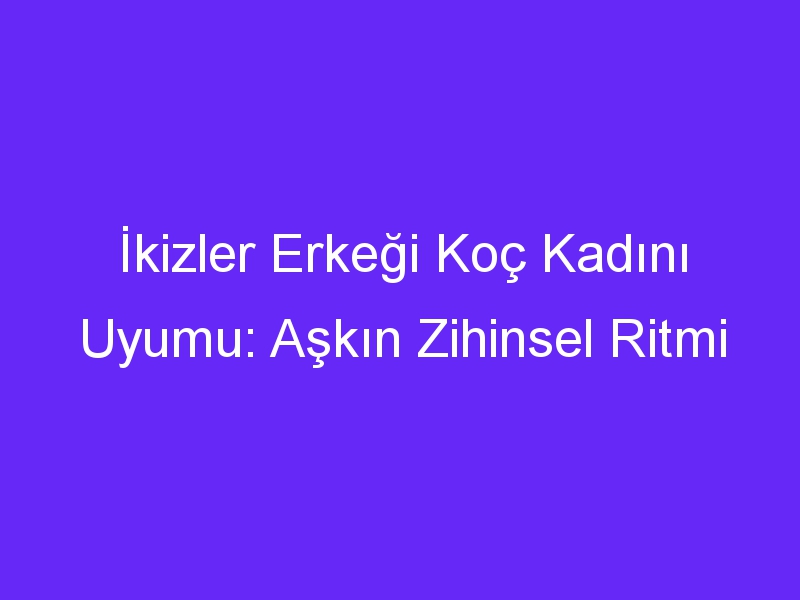 İkizler Erkeği Koç Kadını Uyumu: Aşkın Zihinsel Ritmi