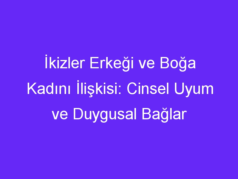 İkizler Erkeği ve Boğa Kadını İlişkisi: Cinsel Uyum ve Duygusal Bağlar