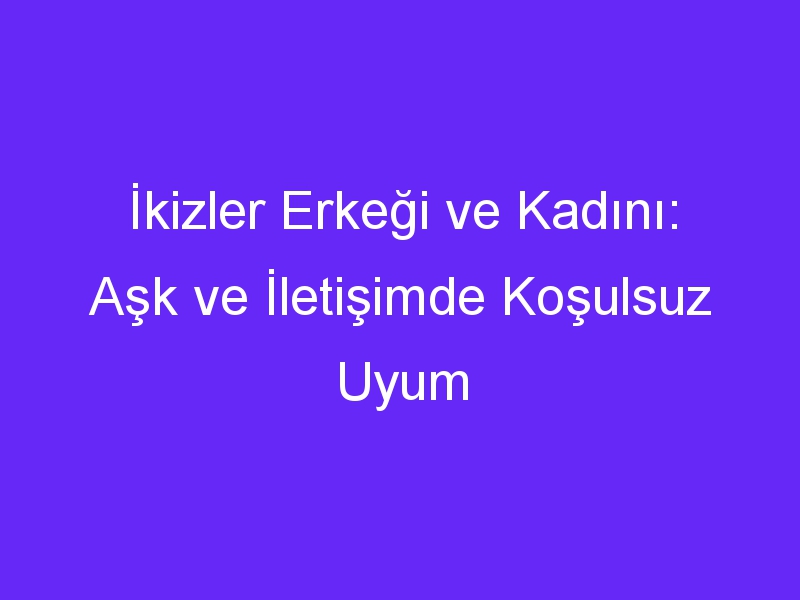 İkizler Erkeği ve Kadını: Aşk ve İletişimde Koşulsuz Uyum