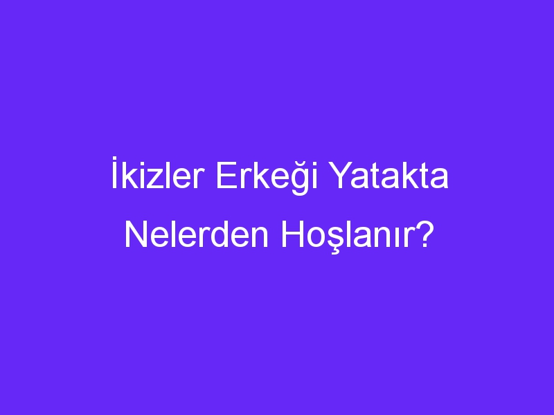 İkizler Erkeği Yatakta Nelerden Hoşlanır?