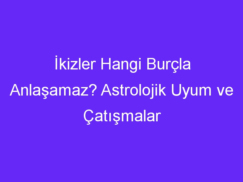 İkizler Hangi Burçla Anlaşamaz? Astrolojik Uyum ve Çatışmalar