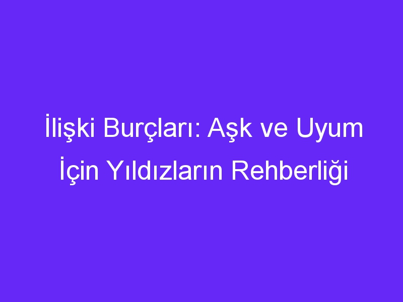 İlişki Burçları: Aşk ve Uyum İçin Yıldızların Rehberliği