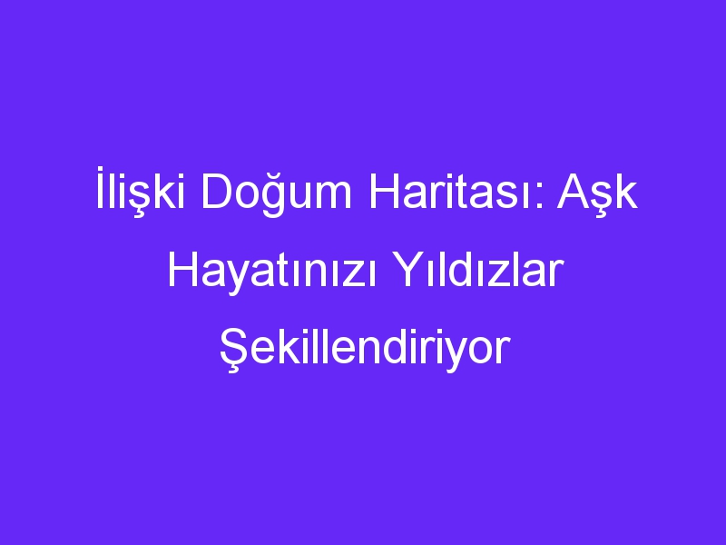 İlişki Doğum Haritası: Aşk Hayatınızı Yıldızlar Şekillendiriyor