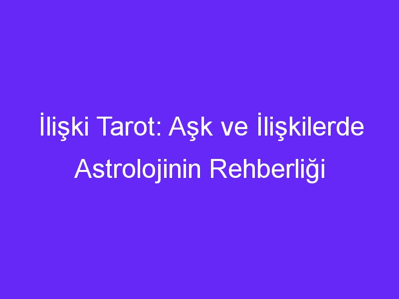 İlişki Tarot: Aşk ve İlişkilerde Astrolojinin Rehberliği