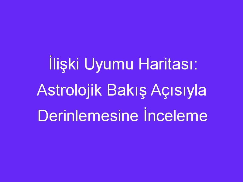 İlişki Uyumu Haritası: Astrolojik Bakış Açısıyla Derinlemesine İnceleme