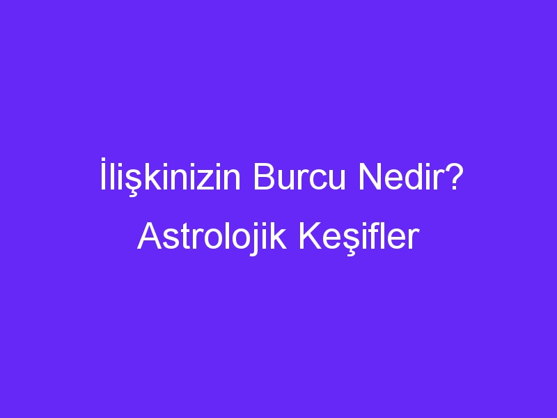 İlişkinizin Burcu Nedir? Astrolojik Keşifler