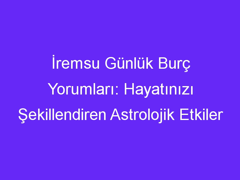 İremsu Günlük Burç Yorumları: Hayatınızı Şekillendiren Astrolojik Etkiler