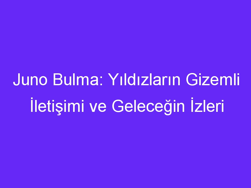 Juno Bulma: Yıldızların Gizemli İletişimi ve Geleceğin İzleri