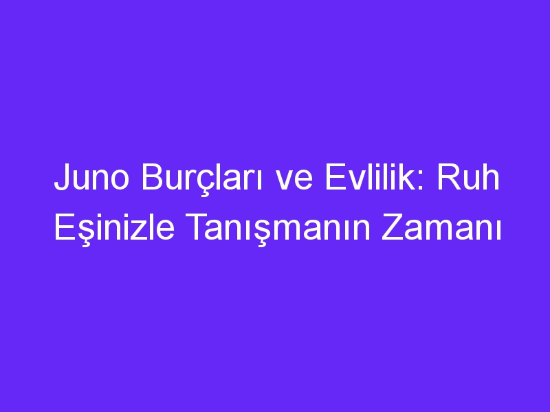 Juno Burçları ve Evlilik: Ruh Eşinizle Tanışmanın Zamanı