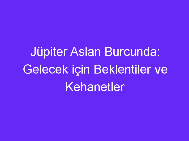 Jüpiter Aslan Burcunda: Gelecek için Beklentiler ve Kehanetler