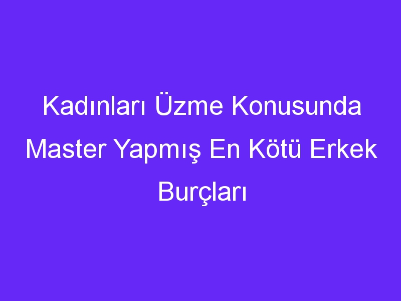 Kadınları Üzme Konusunda Master Yapmış En Kötü Erkek Burçları