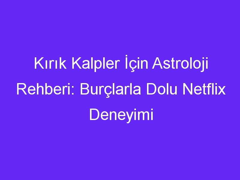 Kırık Kalpler İçin Astroloji Rehberi: Burçlarla Dolu Netflix Deneyimi